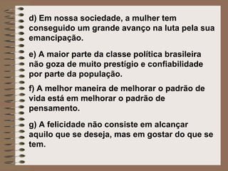 d)  Em nossa sociedade, a mulher tem conseguido um grande avanço na luta pela sua emancipação.   e)  A maior parte da classe política brasileira não goza de muito prestígio e confiabilidade por parte da população.   f) A melhor maneira de melhorar o padrão de vida está em melhorar o padrão de pensamento.   g) A felicidade não consiste em alcançar aquilo que se deseja, mas em gostar do que se tem.   