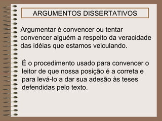 ARGUMENTOS DISSERTATIVOS Argumentar é convencer ou tentar convencer alguém a respeito da veracidade das idéias que estamos veiculando.  É o procedimento usado para convencer o leitor de que nossa posição é a correta e para levá-lo a dar sua adesão às teses defendidas pelo texto.   