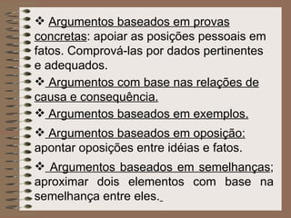 Argumentos baseados em provas concretas : apoiar as posições pessoais em fatos. Comprová-las por dados pertinentes e adequados.   Argumentos com base nas relações de causa e consequência. Argumentos baseados em exemplos.   Argumentos baseados em oposição:  apontar oposições entre idéias e fatos.   Argumentos baseados em semelhanças ; aproximar dois elementos com base na semelhança entre eles.   