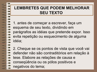 LEMBRETES QUE PODEM MELHORAR SEU TEXTO   1. antes de começar a escrever, faça um esquema de seu texto, dividindo em parágrafos as idéias que pretende expor. Isso evita repetição ou esquecimento de alguma idéia; 2. Cheque se os pontos de vista que você vai defender não são contraditórios em relação à tese. Elabore as relações de causa e conseqüência ou os pólos positivos e negativos do tema; 