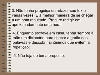 3.  Não tenha preguiça de refazer seu texto várias vezes. É a melhor maneira de se chegar a um bom resultado. Procure redigir em aproximadamente uma hora; 4.  Enquanto escreve em casa, tenha sempre à mão um dicionário para checar a grafia das palavras e descobrir sinônimos que evitem a repetição;   5. Não fuja do tema proposto; 