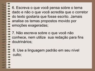 6.  Escreva o que você pensa sobre o tema dado e não o que você acredita que o corretor do texto gostaria que fosse escrito. Jamais analise os temas propostos movido por emoções exageradas; 7.  Não escreva sobre o que você não conhece, nem utilize  sua redação para fins doutrinários; 8. Use a linguagem padrão em seu nível culto; 