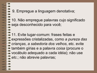 9.  Empregue a linguagem denotativa;   10.  Não empregue palavras cujo significado seja desconhecido para você;   11.  Evite lugar-comum: frases feitas e expressões cristalizadas, como  a pureza das crianças ,  a sabedoria dos velhos , etc. evite também gírias e a palavra  coisa  (procure o vocábulo adequado a cada idéia); não use  etc .; não abrevie palavras;   