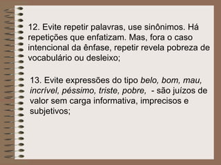 12.  Evite repetir palavras, use sinônimos. Há repetições que enfatizam. Mas, fora o caso intencional da ênfase, repetir revela pobreza de vocabulário ou desleixo ; 13.  Evite expressões do tipo  belo, bom, mau, incrível, péssimo, triste, pobre,  - são juízos de valor sem carga informativa, imprecisos e subjetivos; 