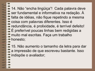 14.  Não “encha lingüiça”!  Cada palavra deve ser fundamental e informativa na redação. À falta de idéias, não fique repetindo a mesma coisa com palavras diferentes. Isso é redundância, é prolixidade, é terrível defeito! É preferível poucas linhas bem redigidas a muito mal escritas. Faça um trabalho honesto; 15.  Não aumento o tamanho da letra para dar a impressão de que escreveu bastante. Isso indispõe o avaliador; 
