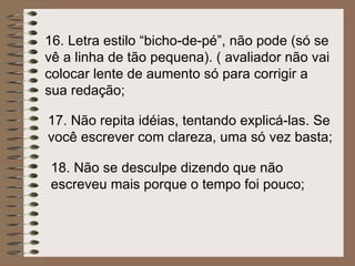 16.  Letra estilo “bicho-de-pé”, não pode (só se vê a linha de tão pequena). ( avaliador não vai colocar lente de aumento só para corrigir a sua redação; 17.  Não repita idéias, tentando explicá-las. Se você escrever com clareza, uma só vez basta; 18.  Não se desculpe dizendo que não escreveu mais porque o tempo foi pouco; 