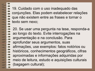 19.  Cuidado com o uso inadequado das conjunções. Elas podem estabelecer relações que não existem entre as frases e tornar o texto sem nexo; 20.  Se usar uma pergunta na tese, responda-a ao longo do texto. Evite interrogações na argumentação e na conclusão. Para aprofundar seus argumentos, suas afirmações, use exemplos: fatos notórios ou históricos, conhecimentos geográficos, cifras aproximadas e informações adquiridas por meio de leitura, estudo e aquisições culturais (bagagem cultural); 