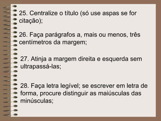 26. Faça parágrafos a, mais ou menos, três centímetros da margem;   27.  Atinja a margem direita e esquerda sem ultrapassá-las;   28.  Faça letra legível; se escrever em letra de forma, procure distinguir as maiúsculas das minúsculas;   25.  Centralize o título (só use aspas se for citação);   