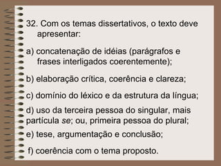 f)  coerência com o tema proposto. e)  tese, argumentação e conclusão;   d)  uso da terceira pessoa do singular, mais partícula  se ; ou, primeira pessoa do plural; c) domínio do léxico e da estrutura da língua; b)  elaboração crítica, coerência e clareza;   a)  concatenação de idéias (parágrafos e frases interligados coerentemente); 32.  Com os temas dissertativos, o texto deve apresentar:   