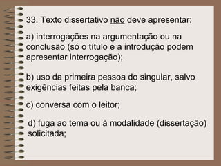 33.  Texto dissertativo  não  deve apresentar:   a)  interrogações na argumentação ou na conclusão (só o título e a introdução podem apresentar interrogação);   b)  uso da primeira pessoa do singular, salvo exigências feitas pela banca;   c)  conversa com o leitor;   d)  fuga ao tema ou à modalidade (dissertação) solicitada;   