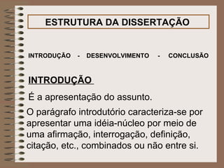 ESTRUTURA DA DISSERTAÇÃO   INTRODUÇÃO  -  DESENVOLVIMENTO  -  CONCLUSÃO   INTRODUÇÃO   É a apresentação do assunto.  O parágrafo introdutório caracteriza-se por apresentar uma idéia-núcleo por meio de uma afirmação, interrogação, definição, citação, etc., combinados ou não entre si.   