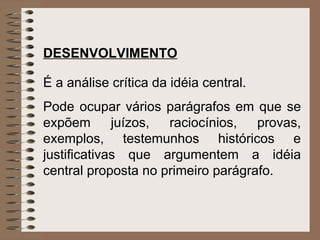 DESENVOLVIMENTO   É a análise crítica da idéia central.  Pode ocupar vários parágrafos em que se expõem juízos, raciocínios, provas, exemplos, testemunhos históricos e justificativas que argumentem a idéia central proposta no primeiro parágrafo. 