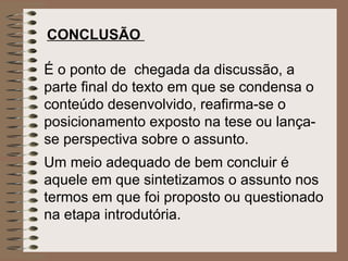 CONCLUSÃO   É o ponto de  chegada da discussão, a parte final do texto em que se condensa o conteúdo desenvolvido, reafirma-se o posicionamento exposto na tese ou lança-se perspectiva sobre o assunto.   Um meio adequado de bem concluir é aquele em que sintetizamos o assunto nos termos em que foi proposto ou questionado na etapa introdutória.   