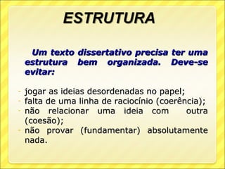 Um texto   dissertativo precisa ter uma
    estrutura   bem organizada. Deve-se
    evitar:

- jogar as ideias desordenadas no papel;
- falta de uma linha de raciocínio (coerência);
- não relacionar uma ideia com            outra
  (coesão);
- não provar (fundamentar) absolutamente
  nada.
 