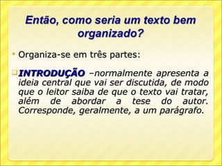    Organiza-se em três partes:

 INTRODUÇÃO         –normalmente apresenta a
    ideia central que vai ser discutida, de modo
    que o leitor saiba de que o texto vai tratar,
    além de abordar a tese do autor.
    Corresponde, geralmente, a um parágrafo.
 