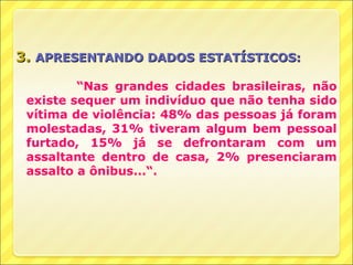 3. APRESENTANDO DADOS ESTATÍSTICOS:

         “Nas grandes cidades brasileiras, não
 existe sequer um indivíduo que não tenha sido
 vítima de violência: 48% das pessoas já foram
 molestadas, 31% tiveram algum bem pessoal
 furtado, 15% já se defrontaram com um
 assaltante dentro de casa, 2% presenciaram
 assalto a ônibus...“.
 