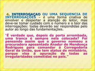 4. INTERROGAÇÃO OU UMA SEQUÊNCIA DE
INTERROGAÇÕES – é uma forma criativa de
envolver e despertar a atenção do leitor, mas
deve-se tomar cuidado com o número e o teor das
interrogações: todas deverão ser respondidas pelo
autor ao longo das fundamentações.
“É verdade que, depois da porta arrombada,
uma tranca é sempre nela colocada? Foi
pensando assim que o governo nomeou a
procuradora aposentada Anadyr de Mendonça
Rodrigues para comandar a Corregedoria
Geral da União, que tem status de ministério,
porque visa à apuração de todas as
irregularidades cometidas no país."
 
