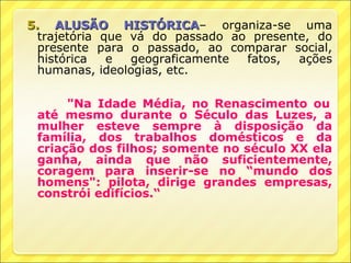 5. ALUSÃO HISTÓRICA– organiza-se uma
                HISTÓRICA
  trajetória que vá do passado ao presente, do
  presente para o passado, ao comparar social,
  histórica   e  geograficamente fatos,  ações
  humanas, ideologias, etc.

      "Na Idade Média, no Renascimento ou
 até mesmo durante o Século das Luzes, a
 mulher esteve sempre à disposição da
 família, dos trabalhos domésticos e da
 criação dos filhos; somente no século XX ela
 ganha, ainda que não suficientemente,
 coragem para inserir-se no “mundo dos
 homens": pilota, dirige grandes empresas,
 constrói edifícios.“
 