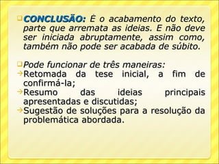  CONCLUSÃO:    É o acabamento do texto,
 parte que arremata as ideias. E não deve
 ser iniciada abruptamente, assim como,
 também não pode ser acabada de súbito.

 Pode funcionar   de três maneiras:
Retomada da        tese inicial, a fim de
 confirmá-la;
Resumo       das     ideias    principais
 apresentadas e discutidas;
Sugestão de soluções para a resolução da
 problemática abordada.
 