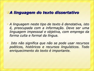 A    linguagem do texto dissertativo


   A linguagem neste tipo de texto é denotativa, isto
    é, preocupada com a informação. Deve ser uma
    linguagem impessoal e objetiva, com emprego da
    forma culta e formal da língua.

    Isto não significa que não se pode usar recursos
    poéticos, históricos e recursos linguísticos. Todo
    enriquecimento do texto é importante.
 