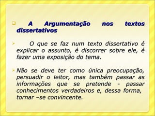        A    Argumentação        nos     textos
    dissertativos

        O que se faz num texto dissertativo é
    explicar o assunto, é discorrer sobre ele, é
    fazer uma exposição do tema.

 Não    se deve ter como única preocupação,
    persuadir o leitor, mas também passar as
    informações que se pretende - passar
    conhecimentos verdadeiros e, dessa forma,
    tornar –se convincente.
 