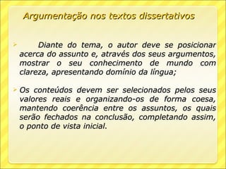 Argumentação nos textos dissertativos


        Diante do tema, o autor deve se posicionar
    acerca do assunto e, através dos seus argumentos,
    mostrar o seu conhecimento de mundo com
    clareza, apresentando domínio da língua;

   Os conteúdos devem ser selecionados pelos seus
    valores reais e organizando-os de forma coesa,
    mantendo coerência entre os assuntos, os quais
    serão fechados na conclusão, completando assim,
    o ponto de vista inicial.
 