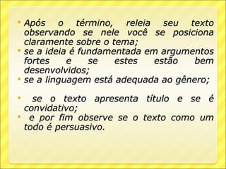    Após o término, releia seu texto
    observando se nele você se posiciona
    claramente sobre o tema;
   se a ideia é fundamentada em argumentos
    fortes    e    se   estes   estão   bem
    desenvolvidos;
   se a linguagem está adequada ao gênero;

     se o texto apresenta título e se é
    convidativo;
    e por fim observe se o texto como um
    todo é persuasivo.
 