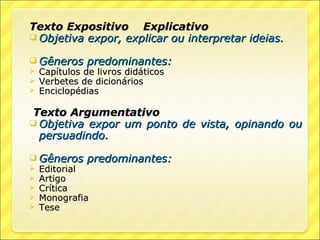 Texto Expositivo Explicativo
 Objetiva expor, explicar ou interpretar ideias.

 Gêneros predominantes:
 Capítulos de livros didáticos
 Verbetes de dicionários
 Enciclopédias


Texto Argumentativo
 Objetiva expor um ponto de vista, opinando ou
  persuadindo.

 Gêneros predominantes:
 Editorial
 Artigo
 Crítica
 Monografia
 Tese
 