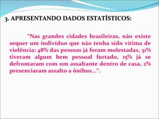3. APRESENTANDO DADOS ESTATÍSTICOS:

       “Nas grandes cidades brasileiras, não existe
 sequer um indivíduo que não tenha sido vítima de
 violência: 48% das pessoas já foram molestadas, 31%
 tiveram algum bem pessoal furtado, 15% já se
 defrontaram com um assaltante dentro de casa, 2%
 presenciaram assalto a ônibus...“.
 