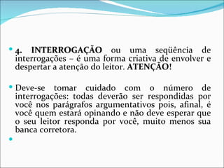  4.    INTERROGAÇÃO ou uma seqüência de
    interrogações – é uma forma criativa de envolver e
    despertar a atenção do leitor. ATENÇÃO!

 Deve-se     tomar cuidado com o número de
    interrogações: todas deverão ser respondidas por
    você nos parágrafos argumentativos pois, afinal, é
    você quem estará opinando e não deve esperar que
    o seu leitor responda por você, muito menos sua
    banca corretora.

 