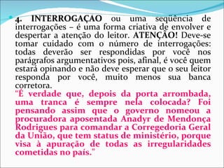  4. INTERROGAÇÃO ou uma seqüência de
 interrogações – é uma forma criativa de envolver e
 despertar a atenção do leitor. ATENÇÃO! Deve-se
 tomar cuidado com o número de interrogações:
 todas deverão ser respondidas por você nos
 parágrafos argumentativos pois, afinal, é você quem
 estará opinando e não deve esperar que o seu leitor
 responda por você, muito menos sua banca
 corretora.
 “É verdade que, depois da porta arrombada,
 uma tranca é sempre nela colocada? Foi
 pensando assim que o governo nomeou a
 procuradora aposentada Anadyr de Mendonça
 Rodrigues para comandar a Corregedoria Geral
 da União, que tem status de ministério, porque
 visa à apuração de todas as irregularidades
 cometidas no país."
 
