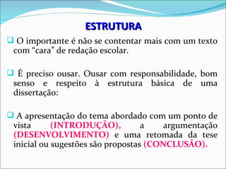 ESTRUTURA
 O importante é não se contentar mais com um texto
 com “cara” de redação escolar.

 É preciso ousar. Ousar com responsabilidade, bom
 senso e respeito à estrutura básica de uma
 dissertação:

 A apresentação do tema abordado com um ponto de
 vista      (INTRODUÇÃO),          a    argumentação
 (DESENVOLVIMENTO) e uma retomada da tese
 inicial ou sugestões são propostas (CONCLUSÃO).
 