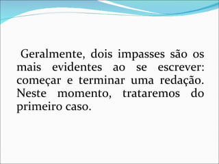 Geralmente, dois impasses são os
mais evidentes ao se escrever:
começar e terminar uma redação.
Neste momento, trataremos do
primeiro caso.
 