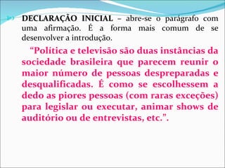  DECLARAÇÃO INICIAL – abre-se o parágrafo com
   uma afirmação. É a forma mais comum de se
   desenvolver a introdução.
     “Política e televisão são duas instâncias da
   sociedade brasileira que parecem reunir o
   maior número de pessoas despreparadas e
   desqualificadas. É como se escolhessem a
   dedo as piores pessoas (com raras exceções)
   para legislar ou executar, animar shows de
   auditório ou de entrevistas, etc.”.
 