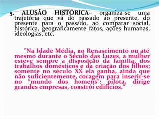 5. ALUSÃO HISTÓRICA– organiza-se uma
                   HISTÓRICA
  trajetória que vá do passado ao presente, do
  presente para o passado, ao comparar social,
  histórica, geograficamente fatos, ações humanas,
  ideologias, etc.

    "Na Idade Média, no Renascimento ou até
 mesmo durante o Século das Luzes, a mulher
 esteve sempre a disposição da família, dos
 trabalhos domésticos e da criação dos filhos;
 somente no século XX ela ganha, ainda que
 não suficientemente, coragem para inserir-se
 no “mundo dos homens": pilota, dirige
 grandes empresas, constrói edifícios.“
 