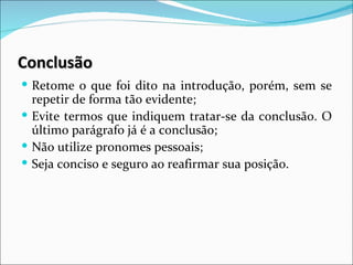 Conclusão
 Retome o que foi dito na introdução, porém, sem se
  repetir de forma tão evidente;
 Evite termos que indiquem tratar-se da conclusão. O
  último parágrafo já é a conclusão;
 Não utilize pronomes pessoais;
 Seja conciso e seguro ao reafirmar sua posição.
 