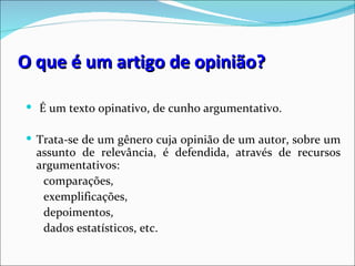 O que é um artigo de opinião?

 É um texto opinativo, de cunho argumentativo.

 Trata-se de um gênero cuja opinião de um autor, sobre um
  assunto de relevância, é defendida, através de recursos
  argumentativos:
   comparações,
   exemplificações,
   depoimentos,
   dados estatísticos, etc.
 