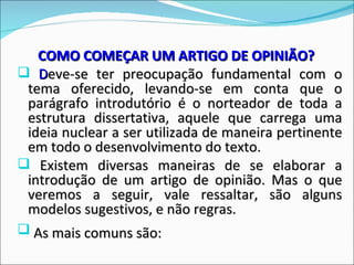 COMO COMEÇAR UM ARTIGO DE OPINIÃO?
 Deve-se ter preocupação fundamental com o
 tema oferecido, levando-se em conta que o
 parágrafo introdutório é o norteador de toda a
 estrutura dissertativa, aquele que carrega uma
 ideia nuclear a ser utilizada de maneira pertinente
 em todo o desenvolvimento do texto.
 Existem diversas maneiras de se elaborar a
 introdução de um artigo de opinião. Mas o que
 veremos a seguir, vale ressaltar, são alguns
 modelos sugestivos, e não regras.
 As mais comuns são:
 
