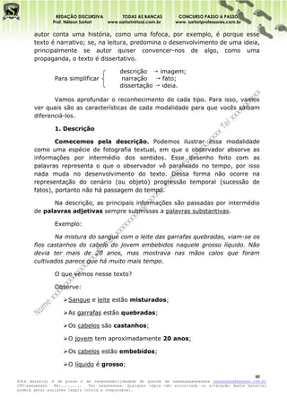 REDAÇÃO DISCURSIVA        TODAS AS BANCAS          CONCURSO PASSO A PASSO
              Prof. Nélson Sartori www.sartorivirtual.com.br     www. sartoriprofessores.com.br

       autor conta uma história, como uma fofoca, por exemplo, é porque esse
       texto é narrativo; se, na leitura, predomina o desenvolvimento de uma ideia,
       principalmente se autor quiser convencer-nos de algo, como uma
       propaganda, o texto é dissertativo.

                                          descrição  imagem;
               Para simplificar            narração  fato;
                                          dissertação  ideia.

              Vamos aprofundar o reconhecimento de cada tipo. Para isso, vamos
       ver quais são as características de cada modalidade para que vocês saibam
       diferenciá-los.

               1. Descrição

               Comecemos pela descrição. Podemos ilustrar essa modalidade
       como uma espécie de fotografia textual, em que o observador absorve as
       informações por intermédio dos sentidos. Esse desenho feito com as
       palavras representa o que o observador vê paralisado no tempo, por isso
       nada muda no desenvolvimento do texto. Dessa forma não ocorre na
       representação do cenário (ou objeto) progressão temporal (sucessão de
       fatos), portanto não há passagem do tempo.

             Na descrição, as principais informações são passadas por intermédio
       de palavras adjetivas sempre submissas a palavras substantivas.

               Exemplo:

              Na mistura do sangue com o leite das garrafas quebradas, viam-se os
       fios castanhos do cabelo do jovem embebidos naquele grosso líquido. Não
       devia ter mais de 20 anos, mas mostrava nas mãos calos que foram
       cultivados parece que há muito mais tempo.

               O que vemos nesse texto?

               Observe:

                    Sangue e leite estão misturados;

                    As garrafas estão quebradas;

                    Os cabelos são castanhos;

                    O jovem tem aproximadamente 20 anos;

                    Os cabelos estão embebidos;

                    O líquido é grosso;

                                                                                                   10
Este material é de posse e de responsabilidadede de guarda de xxxxxxxxxxxxxxxx xxxxxxxxx@xxxxxx.com.br
CPF:xxxxxxxxx   RG:.........   Tel xxxxxxxxxx. Qualquer cópia não autorizada ou alteração deste material
poderá gerar punições legais contra a responsável.
 