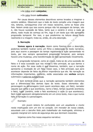 REDAÇÃO DISCURSIVA        TODAS AS BANCAS          CONCURSO PASSO A PASSO
              Prof. Nélson Sartori www.sartorivirtual.com.br     www. sartoriprofessores.com.br

                    As mãos eram calejadas;

                    Os calos foram cultivados.

               Por causa desses elementos descritivos somos levados a imaginar o
       cenário estático. Observem que o todo do texto compõe uma imagem que
       nós, leitores, conseguimos criar em nosso raciocínio, como se fosse uma
       foto. Notem ainda que isso ocorre porque não há passagem do tempo, isto
       é, não houve sucessão de fatos, tanto que o cenário é único e nada se
       altera, nada muda do começo ao fim, logo é um texto que não apresenta
       progressão temporal. Por isso, o que predomina na leitura desse texto
       realmente é a imagem; trata-se, então, de uma descrição.

               2. Narração

              Vamos agora à narração. Assim como fizemos com a descrição,
       podemos também ilustrar como um filme a elaboração do texto narrativo,
       pois aqui ocorre a passagem do tempo registrando a ação apresentada no
       texto, por isso sempre apresentará progressão temporal, pois sempre
       haverá uma mudança, uma transformação do fato apresentado inicialmente.

              A progressão temporal, como já vimos, trata-se de uma sucessão de
       fatos e é essa sucessão que nos revela o fato principal, ao que damos o
       nome de ação. Por essa razão é que dissemos, também, que a narração
       apresenta a revelação de um fato, nesse caso, o fato principal, que para
       acontecer depende de fatos de menor importância que ele. Na narração as
       informações importantes, portanto, estão associadas aos verbos sempre
       submissos a palavras substantivas.

               É bom lembrar ainda que a narração apresenta também elementos
       que a diferenciam dos demais tipos de texto. Esses elementos são:
       personagem ou personagens (com quem acontece algo, um fato), narrador
       (aquele que conta o que aconteceu, narra o fato), tempo (quando aconteceu
       o fato), lugar (cenário, onde o fato aconteceu) e ação (o que aconteceu).
       Nem todos aparecem obrigatoriamente em um único texto, mas o que nunca
       falta à narração é o personagem.

               Exemplo:

                  Um jovem leiteiro foi confundido com um assaltante e morto
       nesta madrugada com um tiro no coração. Um morador de nossa cidade,
       assustado com o barulho feito pelo trabalhador da madrugada, eliminou o
       suposto marginal em nome da segurança dos que dormiam inocentes.

               Vejamos como fica nosso esquema narrativo:

                                                                                                   11
Este material é de posse e de responsabilidadede de guarda de xxxxxxxxxxxxxxxx xxxxxxxxx@xxxxxx.com.br
CPF:xxxxxxxxx   RG:.........   Tel xxxxxxxxxx. Qualquer cópia não autorizada ou alteração deste material
poderá gerar punições legais contra a responsável.
 