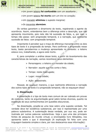 REDAÇÃO DISCURSIVA        TODAS AS BANCAS          CONCURSO PASSO A PASSO
              Prof. Nélson Sartori www.sartorivirtual.com.br     www. sartoriprofessores.com.br

                    Um jovem leiteiro foi confundido com um assaltante ;

                    Um jovem leiteiro foi morto com um tiro no coração;

                    Um morador eliminou o suposto marginal;

                    Os inocentes dormiam.

             Os verbos garantem o dinamismo do texto, registrando o agente da
       ocorrência. Assim, entendemos bem a diferença entre a descrição, que não
       apresenta movimento, pois nela não há sucessão de fatos, e, por isso, o
       tempo não passa: sem progressão temporal, e a narração, que apresenta
       sucessão de fatos: com progressão temporal.

             Importante é perceber que o traço de diferença marcante entre os dois
       tipos de texto é a progressão do tempo. Para confirmar a progressão nesse
       texto, basta percebermos a mudança apresentada no contexto: o leiteiro
       estava vivo, trabalhando, e agora está morto.

             E, para completar a análise desse texto, a partir do levantamento das
       características da narração, vamos reconhecer seus elementos:

                          Personagens: o leiteiro e o morador da cidade;

                          Narrador: aquele que nos conta o fato;

                          Tempo: nesta madrugada;

                          Lugar: nossa cidade;

                          Ação: assassinato.

            Pessoal, de qualquer maneira, o que realmente diferencia a narração
       dos outros tipos de texto é a progressão temporal, não se esqueçam disso!

              3. Dissertação

            A dissertação é o tipo de texto mais comum de ser cobrado em provas
       de concurso, tanto na argumentação geral sobre temas diversos, quanto na
       exposição de seus conhecimentos em questões discursivas.

              Na dissertação, propõe-se uma tese sobre uma suposta verdade. Tal
       verdade deve ter existência substancial, por isso é representada por uma
       palavra substantiva. A sustentação dessa verdade, por sua vez, pode ser
       ilustrada por outras palavras substantivas. Veja o que uma das principais
       fontes de pesquisa do mundo virtual, a enciclopédia livre Wikipédia, nos
       apresenta sobre o que é dissertação (A explicação foi feita com uma
       linguagem bastante simples e clara, por isso destacamos essa informação):
                                                                                                   12
Este material é de posse e de responsabilidadede de guarda de xxxxxxxxxxxxxxxx xxxxxxxxx@xxxxxx.com.br
CPF:xxxxxxxxx   RG:.........   Tel xxxxxxxxxx. Qualquer cópia não autorizada ou alteração deste material
poderá gerar punições legais contra a responsável.
 