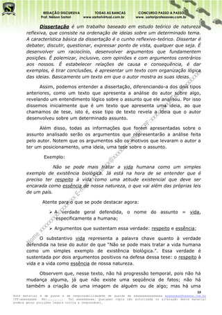 REDAÇÃO DISCURSIVA        TODAS AS BANCAS          CONCURSO PASSO A PASSO
              Prof. Nélson Sartori www.sartorivirtual.com.br     www. sartoriprofessores.com.br

             Dissertação é um trabalho baseado em estudo teórico de natureza
       reflexiva, que consiste na ordenação de ideias sobre um determinado tema.
       A característica básica da dissertação é o cunho reflexivo-teórico. Dissertar é
       debater, discutir, questionar, expressar ponto de vista, qualquer que seja. É
       desenvolver um raciocínio, desenvolver argumentos que fundamentem
       posições. É polemizar, inclusive, com opiniões e com argumentos contrários
       aos nossos. É estabelecer relações de causa e consequência, é dar
       exemplos, é tirar conclusões, é apresentar um texto com organização lógica
       das ideias. Basicamente um texto em que o autor mostra as suas ideias.

             Assim, podemos entender a dissertação, diferenciando-a dos dois tipos
       anteriores, como um texto que apresenta a análise do autor sobre algo,
       revelando um entendimento lógico sobre o assunto que ele analisou. Por isso
       dissemos inicialmente que é um texto que apresenta uma ideia, ao que
       chamamos de tese, isto é, esse tipo de texto revela a ideia que o autor
       desenvolveu sobre um determinado assunto.

             Além disso, todas as informações que forem apresentadas sobre o
       assunto analisado serão os argumentos que representarão a análise feita
       pelo autor. Notem que os argumentos são os motivos que levaram o autor a
       ter um posicionamento, uma ideia, uma tese sobre o assunto.

                Exemplo:

                  Não se pode mais tratar a vida humana como um simples
       exemplo de existência biológica. Já está na hora de se entender que é
       preciso ter respeito à vida como uma atitude existencial que deve ser
       encarada como essência de nossa natureza, o que vai além das próprias leis
       de um país.

               Atente para o que se pode destacar agora:

                    A verdade geral defendida, o nome do assunto = vida,
                     especificamente a humana;

                    Argumentos que sustentam essa verdade: respeito e essência;

             O substantivo vida representa a palavra chave quanto à verdade
       defendida na tese do autor de que “Não se pode mais tratar a vida humana
       como um simples exemplo de existência biológica.”. Essa verdade é
       sustentada por dois argumentos positivos na defesa dessa tese: o respeito à
       vida e a vida como essência de nossa natureza.

            Observem que, nesse texto, não há progressão temporal, pois não há
       mudança alguma, já que não existe uma seqüência de fatos; não há
       também a criação de uma imagem de alguém ou de algo; mas há uma
                                                                                                   13
Este material é de posse e de responsabilidadede de guarda de xxxxxxxxxxxxxxxx xxxxxxxxx@xxxxxx.com.br
CPF:xxxxxxxxx   RG:.........   Tel xxxxxxxxxx. Qualquer cópia não autorizada ou alteração deste material
poderá gerar punições legais contra a responsável.
 