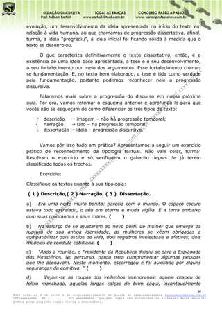 REDAÇÃO DISCURSIVA        TODAS AS BANCAS          CONCURSO PASSO A PASSO
              Prof. Nélson Sartori www.sartorivirtual.com.br     www. sartoriprofessores.com.br

       evolução, um desenvolvimento da ideia apresentada no início do texto em
       relação à vida humana, ao que chamamos de progressão dissertativa, afinal,
       turma, a ideia “progrediu”, a ideia inicial foi ficando sólida à medida que o
       texto se desenrolou.

             O que caracteriza definitivamente o texto dissertativo, então, é a
       existência de uma ideia base apresentada, a tese e o seu desenvolvimento,
       o seu fortalecimento por meio dos argumentos. Esse fortalecimento chama-
       se fundamentação. E, no texto bem elaborado, a tese é tida como verdade
       pela fundamentação, portanto podemos reconhecer nele a progressão
       discursiva.

             Falaremos mais sobre a progressão do discurso em nossa próxima
       aula. Por ora, vamos retomar o esquema anterior e aprofundá-lo para que
       vocês não se esqueçam de como diferenciar os três tipos de texto:

                descrição  imagem – não há progressão temporal;
                narração     fato – há progressão temporal;
                dissertação  ideia – progressão discursiva.


              Vamos pôr isso tudo em prática? Apresentamos a seguir um exercício
       prático de reconhecimento da tipologia textual. Não vale colar, turma!
       Resolvam o exercício e só verifiquem o gabarito depois de já terem
       classificado todos os trechos.

              Exercício:

       Classifique os textos quanto à sua tipologia:

       ( 1 ) Descrição,( 2 ) Narração, ( 3 ) Dissertação.

       a)   Era uma noite muito bonita: parecia com o mundo. O espaço escuro
       estava todo estrelado, o céu em eterna e muda vigília. E a terra embaixo
       com suas montanhas e seus mares. (     )

       b)   No esforço de se ajustarem ao novo perfil de mulher que emerge da
       ruptura de sua antiga identidade, as mulheres se vêem obrigadas a
       compatibilizar dois estilos de vida, dois registros intelectuais e afetivos, dois
       modelos de conduta cotidiana. (       )

       c)   "Após a reunião, o Presidente da República dirigiu-se para a Esplanada
       dos Ministérios. No percurso, parou para cumprimentar algumas pessoas
       que lhe acenavam. Neste momento, escorregou e foi auxiliado por alguns
       seguranças da comitiva. " (    )

       d)      Vejam-se as roupas dos velhinhos interioranos: aquele chapéu de
       feltro manchado, aquelas largas calças de brim cáqui, incontavelmente
                                                                                                   14
Este material é de posse e de responsabilidadede de guarda de xxxxxxxxxxxxxxxx xxxxxxxxx@xxxxxx.com.br
CPF:xxxxxxxxx   RG:.........   Tel xxxxxxxxxx. Qualquer cópia não autorizada ou alteração deste material
poderá gerar punições legais contra a responsável.
 