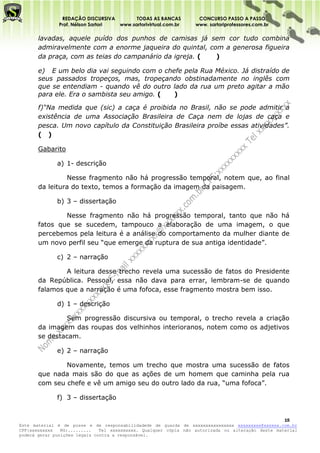 REDAÇÃO DISCURSIVA        TODAS AS BANCAS          CONCURSO PASSO A PASSO
              Prof. Nélson Sartori www.sartorivirtual.com.br     www. sartoriprofessores.com.br

       lavadas, aquele puído dos punhos de camisas já sem cor tudo combina
       admiravelmente com a enorme jaqueira do quintal, com a generosa figueira
       da praça, com as teias do campanário da igreja. (  )

       e) E um belo dia vai seguindo com o chefe pela Rua México. Já distraído de
       seus passados tropeços, mas, tropeçando obstinadamente no inglês com
       que se entendiam - quando vê do outro lado da rua um preto agitar a mão
       para ele. Era o sambista seu amigo. (  )

       f)“Na medida que (sic) a caça é proibida no Brasil, não se pode admitir a
       existência de uma Associação Brasileira de Caça nem de lojas de caça e
       pesca. Um novo capítulo da Constituição Brasileira proíbe essas atividades”.
       ( )

       Gabarito

              a) 1- descrição

                Nesse fragmento não há progressão temporal, notem que, ao final
       da leitura do texto, temos a formação da imagem da paisagem.

              b) 3 – dissertação

               Nesse fragmento não há progressão temporal, tanto que não há
       fatos que se sucedem, tampouco a elaboração de uma imagem, o que
       percebemos pela leitura é a análise do comportamento da mulher diante de
       um novo perfil seu “que emerge da ruptura de sua antiga identidade”.

              c) 2 – narração

               A leitura desse trecho revela uma sucessão de fatos do Presidente
       da República. Pessoal, essa não dava para errar, lembram-se de quando
       falamos que a narração é uma fofoca, esse fragmento mostra bem isso.

              d) 1 – descrição

               Sem progressão discursiva ou temporal, o trecho revela a criação
       da imagem das roupas dos velhinhos interioranos, notem como os adjetivos
       se destacam.

              e) 2 – narração

               Novamente, temos um trecho que mostra uma sucessão de fatos
       que nada mais são do que as ações de um homem que caminha pela rua
       com seu chefe e vê um amigo seu do outro lado da rua, “uma fofoca”.

              f) 3 – dissertação


                                                                                                   15
Este material é de posse e de responsabilidadede de guarda de xxxxxxxxxxxxxxxx xxxxxxxxx@xxxxxx.com.br
CPF:xxxxxxxxx   RG:.........   Tel xxxxxxxxxx. Qualquer cópia não autorizada ou alteração deste material
poderá gerar punições legais contra a responsável.
 