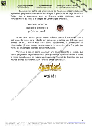 REDAÇÃO DISCURSIVA        TODAS AS BANCAS          CONCURSO PASSO A PASSO
              Prof. Nélson Sartori www.sartorivirtual.com.br     www. sartoriprofessores.com.br

                Encontramos outra vez um exemplo de fragmento dissertativo, pois
       apresenta progressão discursiva em relação à proibição da caça no Brasil.
       Notem que o argumento que se destaca nessa passagem para o
       fortalecimento da ideia é a citação da Constituição Brasileira.


                            Vamos dar uma
                           espiada em nossa
                            próxima aula?!

             Muito bem, minha gente! Nosso próximo passo é trabalhar com a
       estrutura do texto para redação em concursos públicos dos tribunais com
       ênfase na FCC. Nosso foco será dado, logicamente, à modalidade da
       dissertação, já que, como comentamos anteriormente, esta é a principal
       forma de elaboração cobrada pelas instituições.

            Veremos a seguir como construir um texto coerente e coeso, que
       tenha progressão argumentativa e, principalmente, apresentaremos a vocês
       o nosso trabalho com as máscaras de redação. Vocês irão descobrir por que
       muitos alunos as denominaram “projeto arroz-com-feijão”.




                                                 Até lá!




                                                                                                   16
Este material é de posse e de responsabilidadede de guarda de xxxxxxxxxxxxxxxx xxxxxxxxx@xxxxxx.com.br
CPF:xxxxxxxxx   RG:.........   Tel xxxxxxxxxx. Qualquer cópia não autorizada ou alteração deste material
poderá gerar punições legais contra a responsável.
 