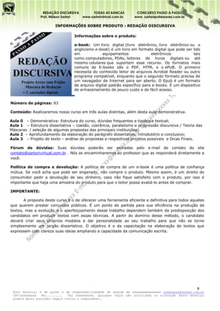 REDAÇÃO DISCURSIVA        TODAS AS BANCAS         CONCURSO PASSO A PASSO
                Prof. Nélson Sartori www.sartorivirtual.com.br    www. sartoriprofessores.com.br

                        INFORMAÇÕES SOBRE PRODUTO : REDAÇÃO DISCURSIVA

                                  Informações sobre o produto:

                                  e-book: Um livro digital (livro eletrônico, livro eletrônico ou o
                                  anglicismo e-book) é um livro em formato digital que pode ser lido
                                  em             equipamentos              eletrônicos           tais
                                  como computadores, PDAs, leitores de livros digitais ou até
                                  mesmo celulares que suportem esse recurso. Os formatos mais
                                  comuns de E-books são o PDF, HTML e o ePUB. O primeiro
                                  necessita do conhecido leitor de arquivos Acrobat Reader ou outro
                                  programa compatível, enquanto que o segundo formato precisa de
                                  um navegador de Internet para ser aberto. O Epub é um formato
                                  de arquivo digital padrão específico para e-books. É um dispositivo
                                  de armazenamento de pouco custo e de fácil acesso.


Número de páginas: 83

Conteúdo: Realizaremos nosso curso em três aulas distintas, além desta aula demonstrativa.

Aula 0 – Demonstrativa: Estrutura do curso, dúvidas frequentes e tipologia textual;
Aula 1 – Estrutura dissertativa – coesão, coerência, paralelismo e progressão discursiva / Teoria das
Máscaras / seleção de algumas propostas das principais instituições;
Aula 2 – Aprofundamento da elaboração do parágrafo dissertativo, introdutório e conclusivo;
Aula 3 – Projeto de texto – análise de propostas e respectivos projetos possíveis e Dicas Finais.

Fórum de dúvidas: Suas dúvidas poderão ser enviadas pelo e-mail de contato do site
contato@sartorivirtual.com.br . Nós as encaminharemos ao professor que as responderá diretamente a
você.

Política de compra e devolução: A política de compra de um e-book é uma política de confiança
mútua. Se você acha que pode ser enganado, não compre o produto. Mesmo assim, é um direito do
consumidor pedir a devolução de seu dinheiro, caso não fique satisfeito com o produto, por isso é
importante que haja uma amostra do produto para que o leitor possa avaliá-lo antes de comprar.

IMPORTANTE:

       A proposta deste curso é o de oferecer uma ferramenta eficiente e definitiva para todos aqueles
que querem prestar concursos públicos. É um ponto de partida para sua eficiência na produção de
textos, mas a evolução e o aperfeiçoamento desse trabalho dependem também da predisposição dos
candidatos em produzir textos com essas técnicas. A partir do domínio desse método, o candidato
deverá criar seus próprios modelos e dar personalidade ao seu trabalho para que não se torne
simplesmente um jargão dissertativo. O objetivo é o da capacitação na elaboração de textos que
expressem com clareza suas ideias ampliando a capacidade da comunicação escrita.




                                                                                                     2
 Este material é de posse e de responsabilidadede de guarda de xxxxxxxxxxxxxxxx xxxxxxxxx@xxxxxx.com.br
 CPF:xxxxxxxxx   RG:.........   Tel xxxxxxxxxx. Qualquer cópia não autorizada ou alteração deste material
 poderá gerar punições legais contra a responsável.
 