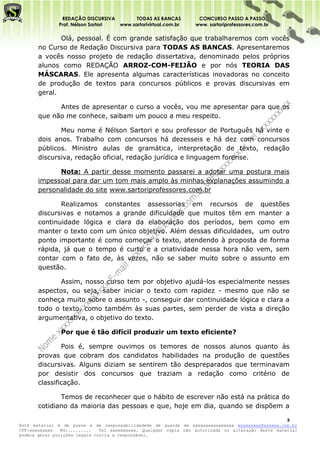 REDAÇÃO DISCURSIVA        TODAS AS BANCAS          CONCURSO PASSO A PASSO
              Prof. Nélson Sartori www.sartorivirtual.com.br     www. sartoriprofessores.com.br

              Olá, pessoal. É com grande satisfação que trabalharemos com vocês
       no Curso de Redação Discursiva para TODAS AS BANCAS. Apresentaremos
       a vocês nosso projeto de redação dissertativa, denominado pelos próprios
       alunos como REDAÇÃO ARROZ-COM-FEIJÃO e por nós TEORIA DAS
       MÁSCARAS. Ele apresenta algumas características inovadoras no conceito
       de produção de textos para concursos públicos e provas discursivas em
       geral.

             Antes de apresentar o curso a vocês, vou me apresentar para que os
       que não me conhece, saibam um pouco a meu respeito.

              Meu nome é Nélson Sartori e sou professor de Português há vinte e
       dois anos. Trabalho com concursos há dezesseis e há dez com concursos
       públicos. Ministro aulas de gramática, interpretação de texto, redação
       discursiva, redação oficial, redação jurídica e linguagem forense.

             Nota: A partir desse momento passarei a adotar uma postura mais
       impessoal para dar um tom mais amplo às minhas explanações assumindo a
       personalidade do site www.sartoriprofessores.com.br

              Realizamos constantes assessorias em recursos de questões
       discursivas e notamos a grande dificuldade que muitos têm em manter a
       continuidade lógica e clara da elaboração dos períodos, bem como em
       manter o texto com um único objetivo. Além dessas dificuldades, um outro
       ponto importante é como começar o texto, atendendo à proposta de forma
       rápida, já que o tempo é curto e a criatividade nessa hora não vem, sem
       contar com o fato de, às vezes, não se saber muito sobre o assunto em
       questão.

              Assim, nosso curso tem por objetivo ajudá-los especialmente nesses
       aspectos, ou seja, saber iniciar o texto com rapidez - mesmo que não se
       conheça muito sobre o assunto -, conseguir dar continuidade lógica e clara a
       todo o texto, como também às suas partes, sem perder de vista a direção
       argumentativa, o objetivo do texto.

               Por que é tão difícil produzir um texto eficiente?

               Pois é, sempre ouvimos os temores de nossos alunos quanto às
       provas que cobram dos candidatos habilidades na produção de questões
       discursivas. Alguns diziam se sentirem tão despreparados que terminavam
       por desistir dos concursos que traziam a redação como critério de
       classificação.

              Temos de reconhecer que o hábito de escrever não está na prática do
       cotidiano da maioria das pessoas e que, hoje em dia, quando se dispõem a

                                                                                                    3
Este material é de posse e de responsabilidadede de guarda de xxxxxxxxxxxxxxxx xxxxxxxxx@xxxxxx.com.br
CPF:xxxxxxxxx   RG:.........   Tel xxxxxxxxxx. Qualquer cópia não autorizada ou alteração deste material
poderá gerar punições legais contra a responsável.
 