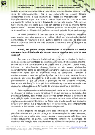 REDAÇÃO DISCURSIVA        TODAS AS BANCAS          CONCURSO PASSO A PASSO
              Prof. Nélson Sartori www.sartorivirtual.com.br     www. sartoriprofessores.com.br

       fazê-lo, exercitam essa habilidade normalmente em ambientes virtuais como
       sites de relacionamento, MSN e na elaboração de e-mail. Nesses
       expedientes ocorre o que chamam de “pacto da mediocridade” – sem
       intenção ofensiva - que caracteriza a postura displicente de como se escreve
       e a aceitação mútua de erros e desvios da norma culta escrita: “ele escreve
       tudo errado, mas eu aceito para não ser cobrado por ele da mesma forma
       quando errar”. Usam-se imagens, símbolos gráficos, abreviações que mais
       se assemelham a códigos criptografados do que à própria língua portuguesa.

               O maior problema é que isso gera um reforço negativo: treina-se
       uma escrita que não promove a prática ideal da comunicação verbal
       normatizada. O resultado é que, quando ocorre a exigência da produção
       escrita, a prática que se tem não promove a eficiência nessa categoria de
       comunicação.

             Como, em pouco tempo, desenvolver a habilidade da escrita
       em quem tem dificuldade de passar para o papel o que tem na sua
       cabeça?

               Em um procedimento tradicional de curso de produção de textos,
       começa-se pela apresentação de exemplos de textos bem escritos, mostra-
       se sua estrutura, apresentam-se as partes que o compõem. Depois disso,
       inicia-se a identificação dessas partes e de como elaborá-las
       separadamente: como se constrói um parágrafo; quais são as fases de sua
       elaboração; quais são os diferentes tipos de parágrafos. Também é
       mostrado como podem ser os parágrafos que introduzem, desenvolvem e
       concluem um texto dissertativo. E só depois de exercitar esses primeiros
       procedimentos é que se passa à produção de um trabalho completo,
       buscando a eficiência do todo por intermédio do agrupamento de cada uma
       das partes estudadas até a formação de um bloco contínuo e completo.

              O truncamento desse trabalho ocorrerá certamente se o aprendiz não
       se dispuser a praticar esses conceitos. É aí que começa a frustração dos
       potenciais autores, pois muitas vezes só vão tentar praticar a escritura da
       sua redação após terem terminado o curso e sentem muita dificuldade no
       momento do agrupamento, isto é, de fazer virar o todo, aquilo que aprendeu
       a fazer por partes. Se o resultado não for satisfatório, eles simplesmente
       assumirão a dificuldade como uma inabilidade pessoal.

               Como proposta de solução para essa dificuldade, partimos de um
       princípio inverso em que se começa da materialização do texto eficiente,
       satisfazendo os anseios dos nossos alunos – começamos pelo todo para
       depois estudarmos as partes. Esse trabalho consiste na elaboração de
       máscaras de redação que proporcionam ao candidato um ponto de partida
                                                                                                    4
Este material é de posse e de responsabilidadede de guarda de xxxxxxxxxxxxxxxx xxxxxxxxx@xxxxxx.com.br
CPF:xxxxxxxxx   RG:.........   Tel xxxxxxxxxx. Qualquer cópia não autorizada ou alteração deste material
poderá gerar punições legais contra a responsável.
 