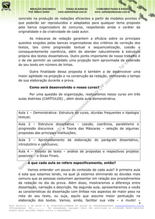 REDAÇÃO DISCURSIVA        TODAS AS BANCAS          CONCURSO PASSO A PASSO
              Prof. Nélson Sartori www.sartorivirtual.com.br     www. sartoriprofessores.com.br

       concreto na produção de redações eficientes a partir de modelos prontos e
       que poderão ser reproduzidos e adaptados para qualquer tema proposto
       pela banca organizadora do concurso, respeitando ainda o caráter da
       originalidade e da criatividade de cada autor.

              As máscaras de redação garantem a eficácia sobre os principais
       quesitos exigidos pelas bancas organizadoras dos critérios de correção dos
       textos, tais como progressão textual e sequencialização, coesão e
       consequentemente coerência, além de atender naturalmente à estrutura
       própria dos textos dissertativos. Outro ponto importante de nosso trabalho é
       o de ele permitir ao candidato uma projeção bem aproximada da extensão
       do seu texto em número de linhas.

              Outra finalidade dessa proposta é também a de desenvolver uma
       maior agilidade na projeção e na construção da redação, otimizando o tempo
       de sua elaboração durante a prova.

               Como será desenvolvido o nosso curso?

              Por uma questão de organização, realizaremos nosso curso em três
       aulas distintas (CAPÍTULOS) , além desta aula demonstrativa.



       Aula 1 – Demonstrativa: Estrutura do curso, dúvidas frequentes e tipologia
       textual;

       Aula 2 – Estrutura dissertativa – coesão, coerência, paralelismo e
       progressão discursiva - e Teoria das Máscaras – seleção de algumas
       propostas das principais instituições;

       Aula 3 – Aprofundamento da elaboração do parágrafo dissertativo,
       introdutório e conclusivo;

       Aula 4 – Projeto de texto – análise de propostas e respectivos projetos
       possíveis – e Dicas Finais.

              A que cada aula se refere especificamente, então?

             Vamos entender um pouco do conteúdo de cada aula? A primeira aula
       é esta que estamos tendo, na qual já estamos eliminando as dúvidas mais
       comuns que as pessoas costumam apresentar em relação aos procedimentos
       da redação no dia da prova. Além disso, mostraremos a diferença entre
       dissertação, narração e descrição. Na segunda aula, apresentaremos a vocês
       as características da dissertação com ênfase nos aspectos de maior peso na
       nota do seu texto, ou suja, aquilo que assume maior pontuação na
       elaboração dos textos. Vamos, ainda, facilitar sua vida – e muito! –
                                                                                                    5
Este material é de posse e de responsabilidadede de guarda de xxxxxxxxxxxxxxxx xxxxxxxxx@xxxxxx.com.br
CPF:xxxxxxxxx   RG:.........   Tel xxxxxxxxxx. Qualquer cópia não autorizada ou alteração deste material
poderá gerar punições legais contra a responsável.
 
