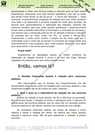 REDAÇÃO DISCURSIVA        TODAS AS BANCAS          CONCURSO PASSO A PASSO
              Prof. Nélson Sartori www.sartorivirtual.com.br     www. sartoriprofessores.com.br

       apresentando a todos uma fórmula prática e eficiente para se fazer textos
       dissertativos, alcançando uma nota mínima satisfatória, sem que se tenha
       que perder muito tempo no dia da prova – a Teoria das Máscaras -; nesse
       momento, encaminharemos propostas de redação para que vocês escolham
       uma delas e já elaborarem a primeira redação de vocês para correção. Na
       terceira aula, aprofundaremos a elaboração das redações, portanto das
       máscaras também, para que vocês possam aperfeiçoar o desenvolvimento
       do seu texto e também diversificar a introdução e a conclusão do seu texto –
       vale lembrar que a introdução pode ter de ser alterada conforme a estrutura
       da proposta que às vezes muda. Por fim, na quarta e última aula,
       mostraremos a vocês como montar o projeto do seu texto para que a
       criatividade surja e vocês não se percam no momento de redigir; nesta aula
       encaminharemos mais propostas para vocês possam selecionar uma delas
       para desenvolver e nos enviar para correção.

               O que mais?

              Estudaremos as estratégias quanto ao melhor momento de
       elaboração da redação durante a prova e ao final das aulas, faremos
       sugestões de propostas para que vocês possam treinar.


               Então, vamos lá?

             I. Dúvidas frequentes quanto à redação para concursos
       públicos.

             Nós selecionamos aqui as dúvidas que frequentemente nos são
       apresentadas pelos alunos sobre as redações para concursos públicos e que
       certamente também são as de muitos de vocês. Vejamos...

             1. Qual o peso ou a importância da redação em um concurso
       público?
             O peso da redação é muito grande, ela faz a diferença na aprovação.
       Nos concursos atuais, a redação se tornou o passaporte para o ingresso em
       grande parte das carreiras públicas, pois de nada vale um resultado positivo
       na prova objetiva se não obtiver sucesso com resultado de sua redação.

             Os candidatos costumam dedicar seu tempo de estudos à prova
       objetiva e deixar a redação por último. Na maioria das vezes, passam
       naquela e reprovam nesta. Não dá para subestimar a redação, é preciso
       exercitar.


                                                                                                    6
Este material é de posse e de responsabilidadede de guarda de xxxxxxxxxxxxxxxx xxxxxxxxx@xxxxxx.com.br
CPF:xxxxxxxxx   RG:.........   Tel xxxxxxxxxx. Qualquer cópia não autorizada ou alteração deste material
poderá gerar punições legais contra a responsável.
 